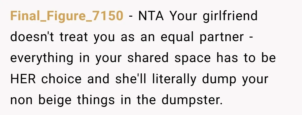 Final_Figure_7150 − NTA Your girlfriend doesn't treat you as an equal partner - everything in your shared space has to be HER choice and she'll literally dump your non beige...