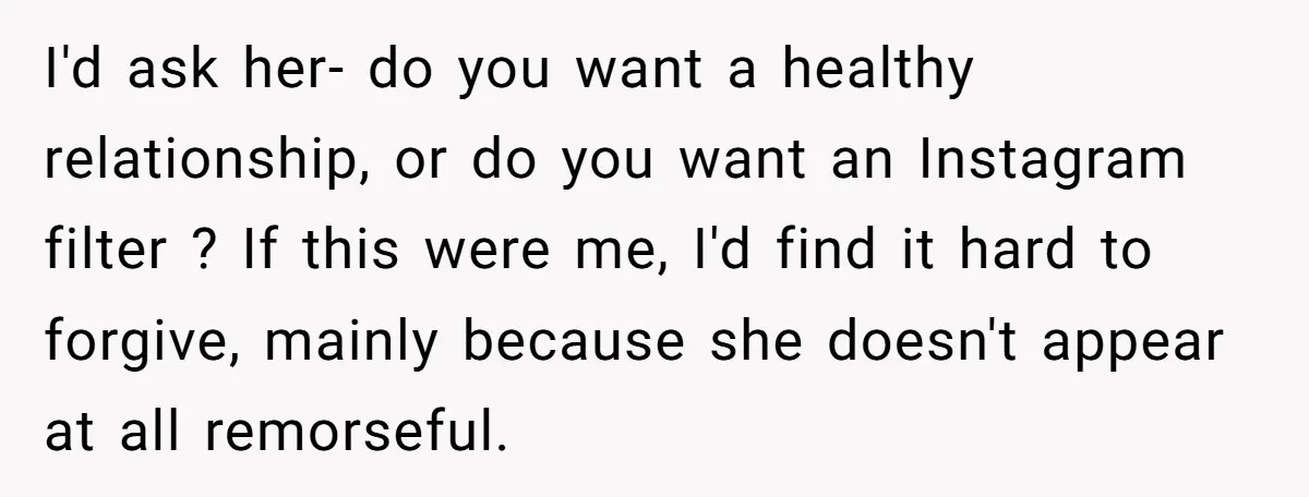 I'd ask her- do you want a healthy relationship, or do you want an Instagram filter ? If this were me, I'd find it hard to forgive, mainly because she...