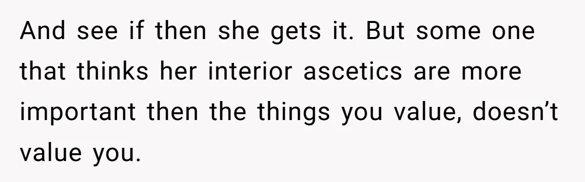 And see if then she gets it. But some one that thinks her interior ascetics are more important then the things you value, doesn’t value you.
