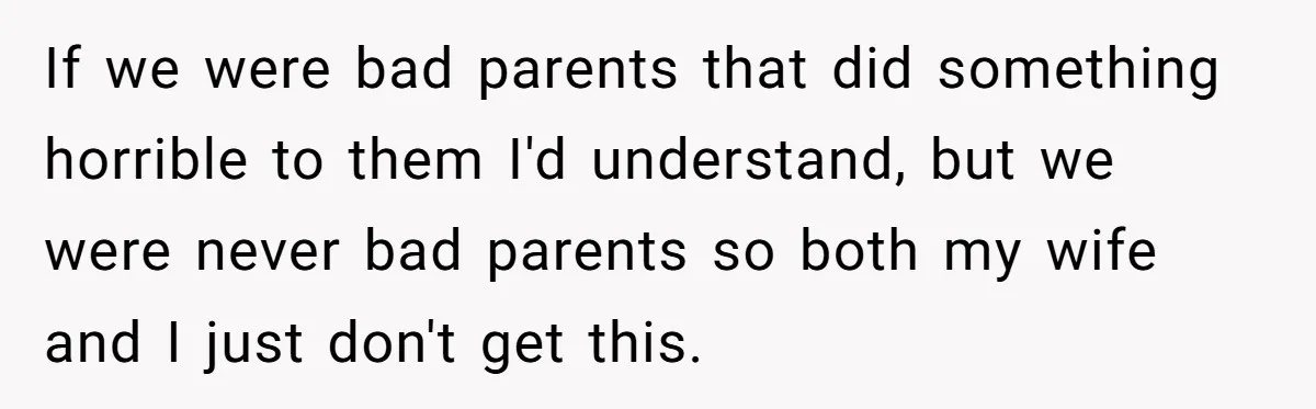 If we were bad parents that did something horrible to them I'd understand, but we were never bad parents so both my wife and I just don't get this.