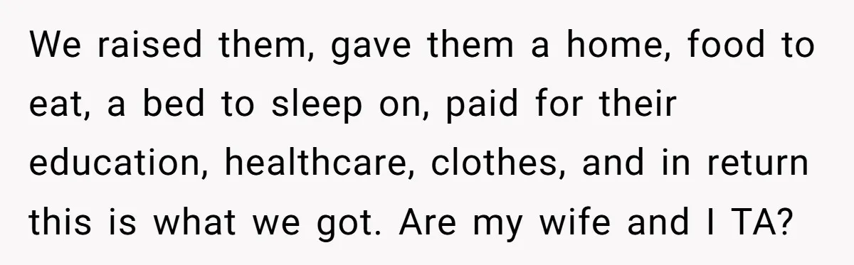 We raised them, gave them a home, food to eat, a bed to sleep on, paid for their education, healthcare, clothes, and in return this is what we got. Are...