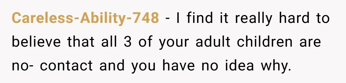 Careless-Ability-748 − I find it really hard to believe that all 3 of your adult children are no- contact and you have no idea why.
