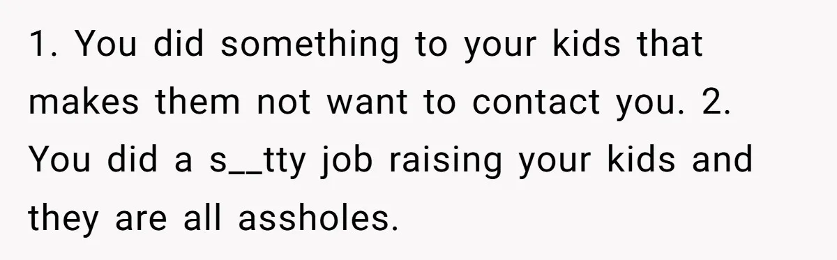 1. You did something to your kids that makes them not want to contact you. 2. You did a s__tty job raising your kids and they are all assholes.