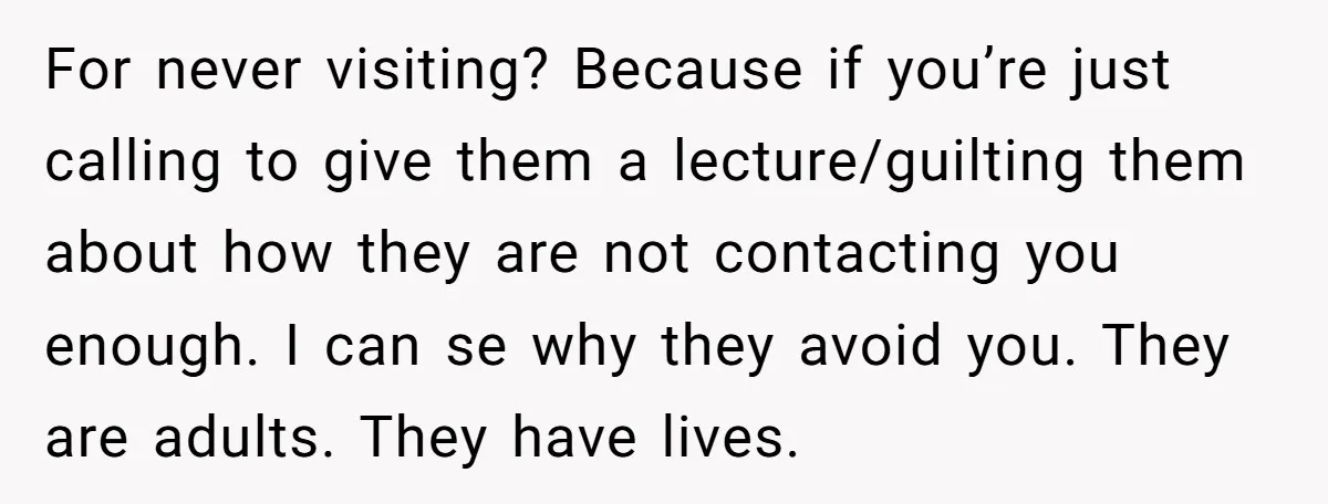 For never visiting? Because if you’re just calling to give them a lecture/guilting them about how they are not contacting you enough. I can se why they avoid you. They...
