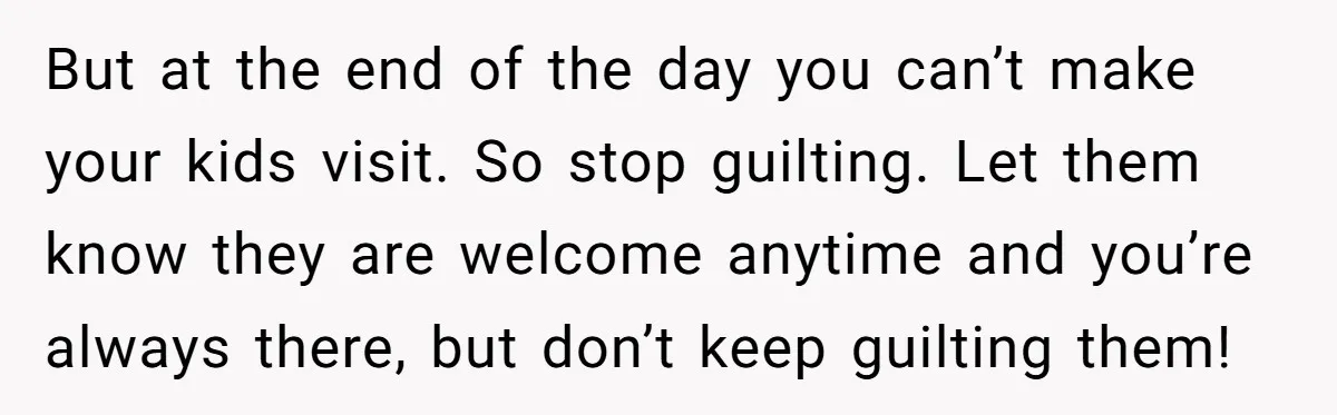 But at the end of the day you can’t make your kids visit. So stop guilting. Let them know they are welcome anytime and you’re always there, but don’t keep...