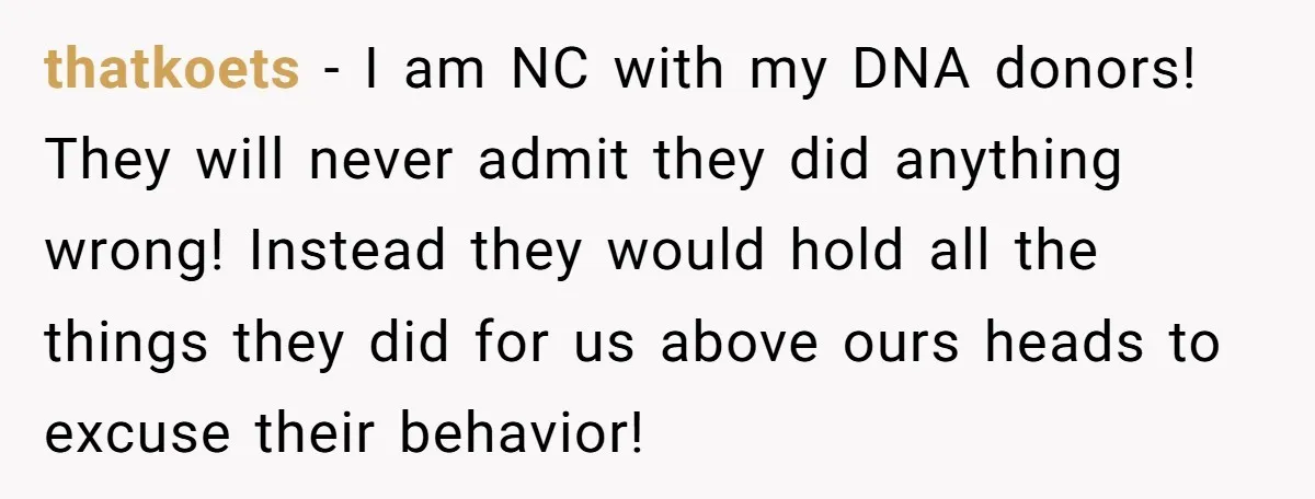 thatkoets − I am NC with my DNA donors! They will never admit they did anything wrong! Instead they would hold all the things they did for us above ours...
