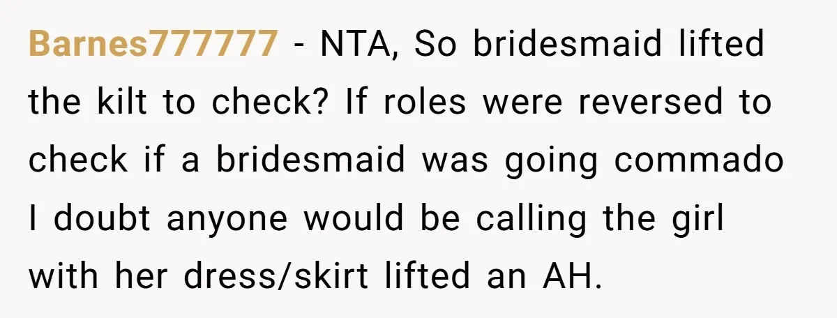 Barnes777777 - NTA, So bridesmaid lifted the kilt to check? If roles were reversed to check if a bridesmaid was going commado I doubt anyone would be calling the girl...