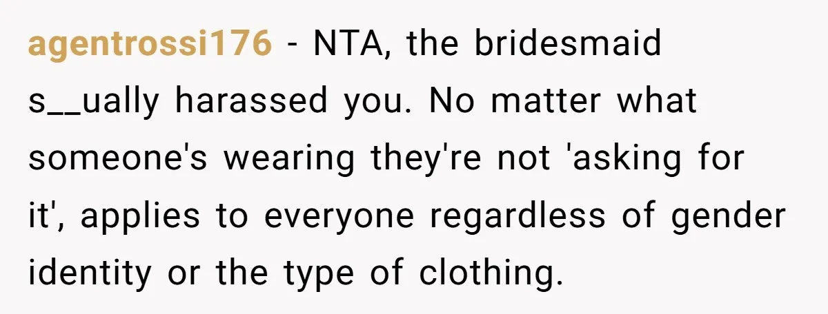 agentrossi176 - NTA, the bridesmaid s__ually harassed you. No matter what someone's wearing they're not 'asking for it', applies to everyone regardless of gender identity or the type of clothing.