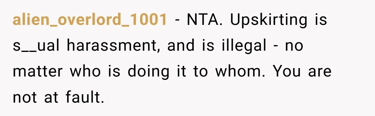 alien_overlord_1001 - NTA. Upskirting is s__ual harassment, and is illegal - no matter who is doing it to whom. You are not at fault.