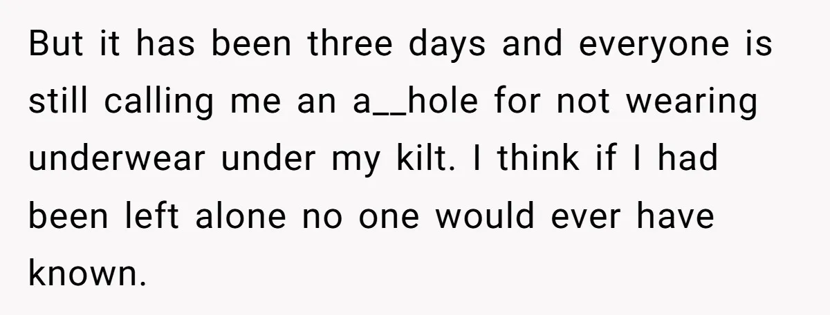 But it has been three days and everyone is still calling me an a__hole for not wearing underwear under my kilt. I think if I had been left alone no...