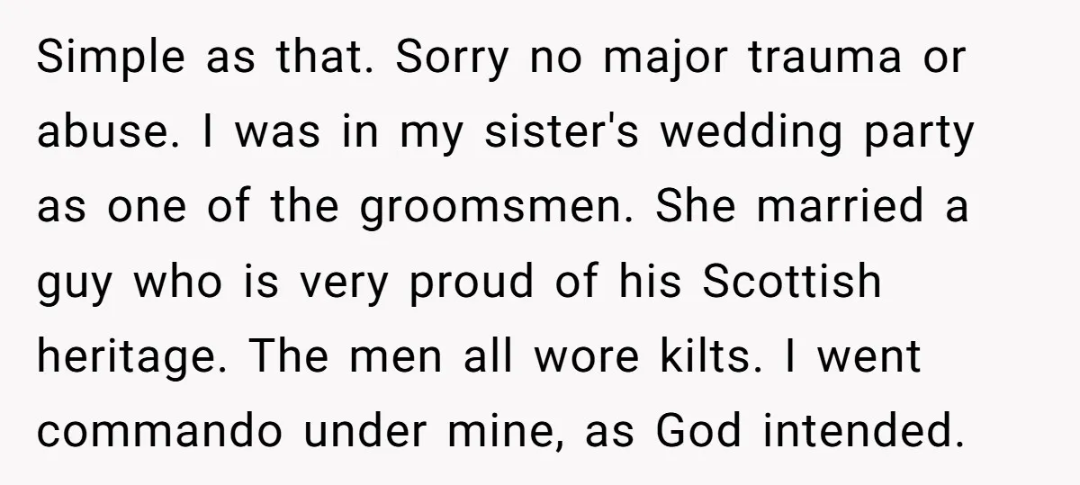 Simple as that. Sorry no major trauma or abuse. I was in my sister's wedding party as one of the groomsmen. She married a guy who is very proud of...
