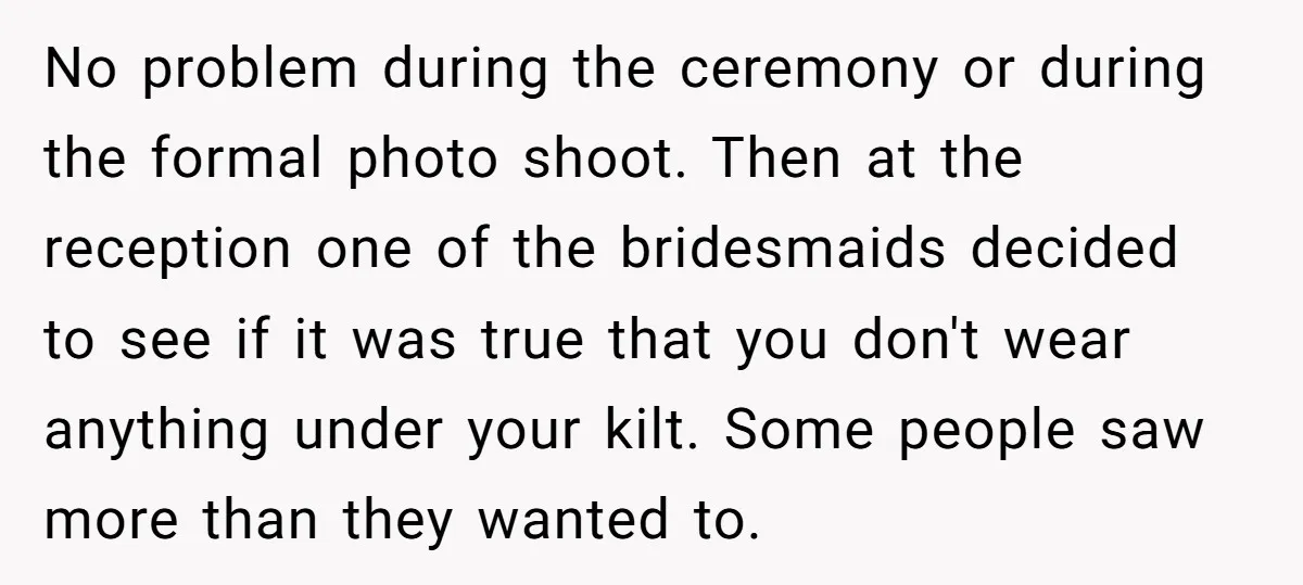 No problem during the ceremony or during the formal photo shoot. Then at the reception one of the bridesmaids decided to see if it was true that you don't wear...