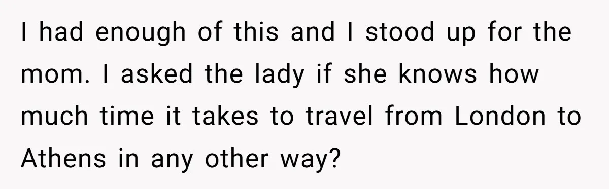 I had enough of this and I stood up for the mom. I asked the lady if she knows how much time it takes to travel from London to Athens...