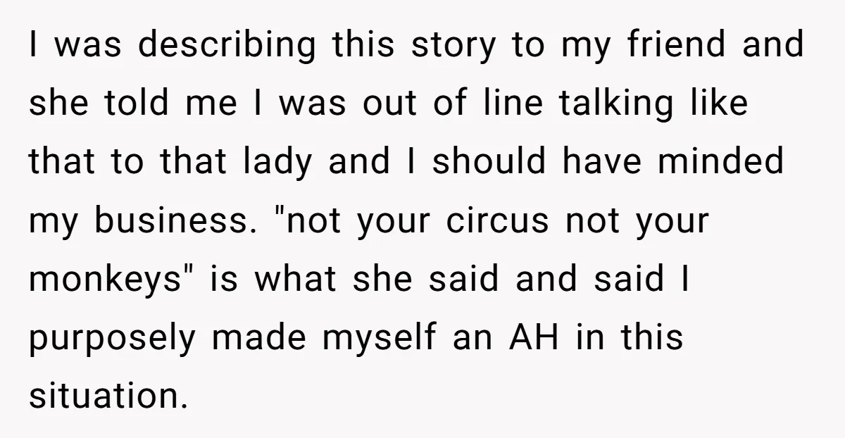 I was describing this story to my friend and she told me I was out of line talking like that to that lady and I should have minded my business....