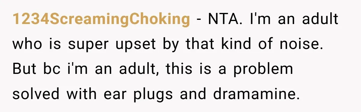 1234ScreamingChoking − NTA. I'm an adult who is super upset by that kind of noise. But bc i'm an adult, this is a problem solved with ear plugs and dramamine.