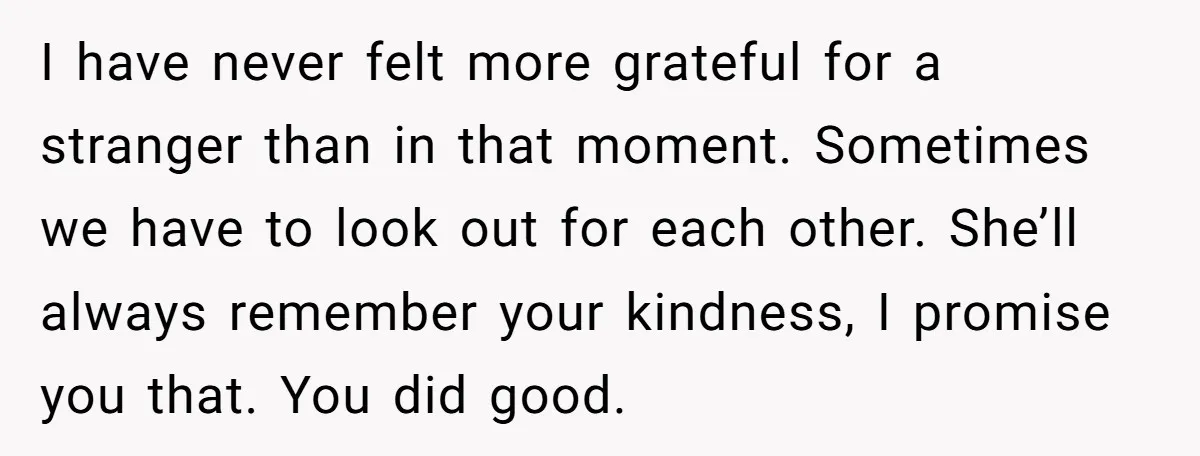 I have never felt more grateful for a stranger than in that moment. Sometimes we have to look out for each other. She’ll always remember your kindness, I promise you...