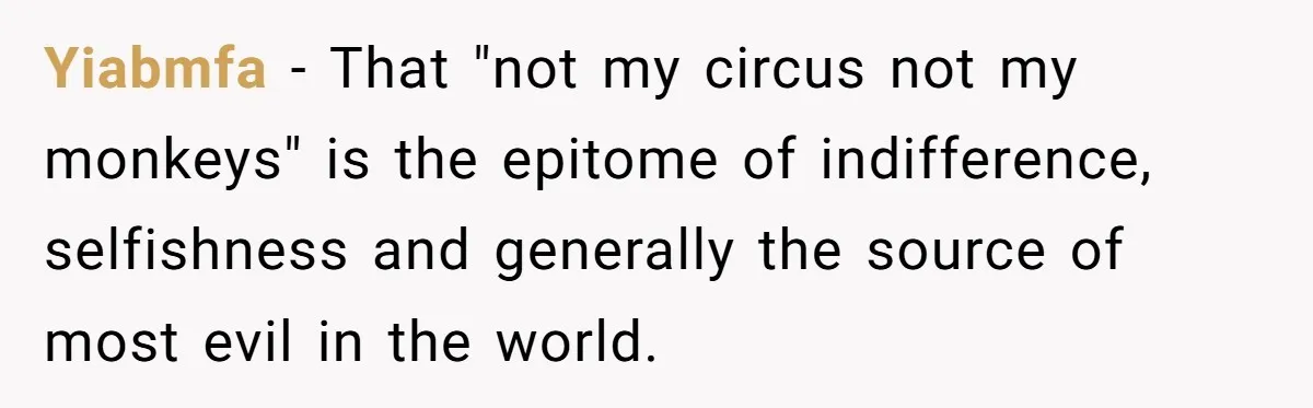 Yiabmfa − That "not my circus not my monkeys" is the epitome of indifference, selfishness and generally the source of most evil in the world.