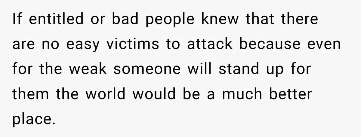 If entitled or bad people knew that there are no easy victims to attack because even for the weak someone will stand up for them the world would be a...