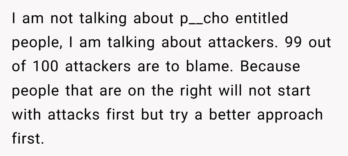 I am not talking about p__cho entitled people, I am talking about attackers. 99 out of 100 attackers are to blame. Because people that are on the right will not...