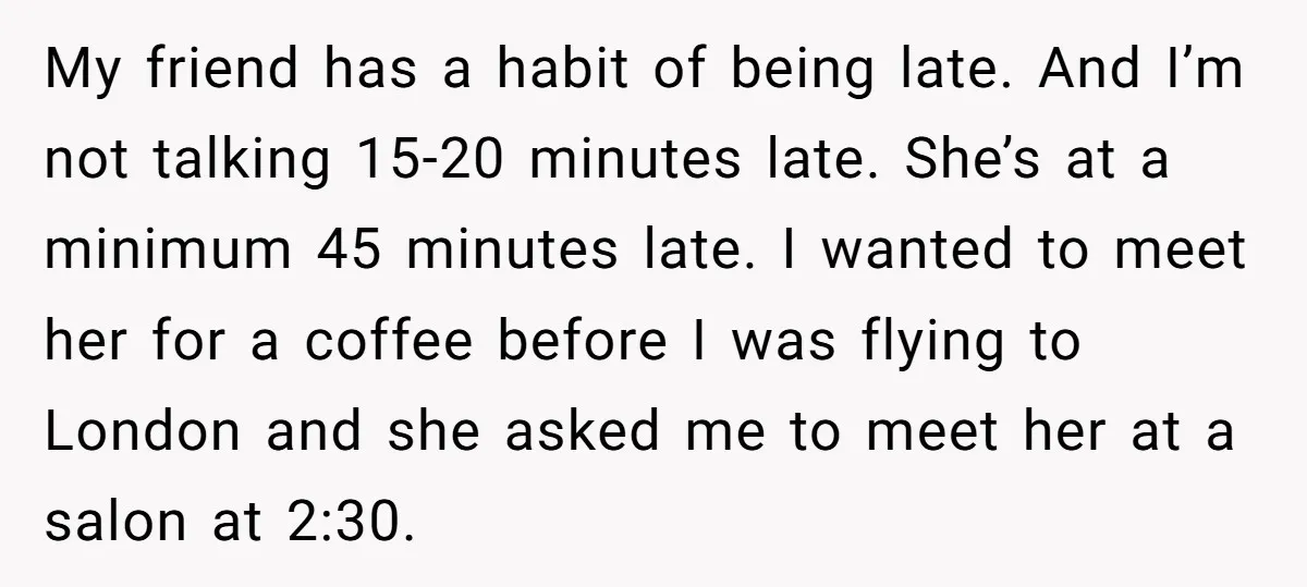 My friend has a habit of being late. And I’m not talking 15-20 minutes late. She’s at a minimum 45 minutes late. I wanted to meet her for a coffee...