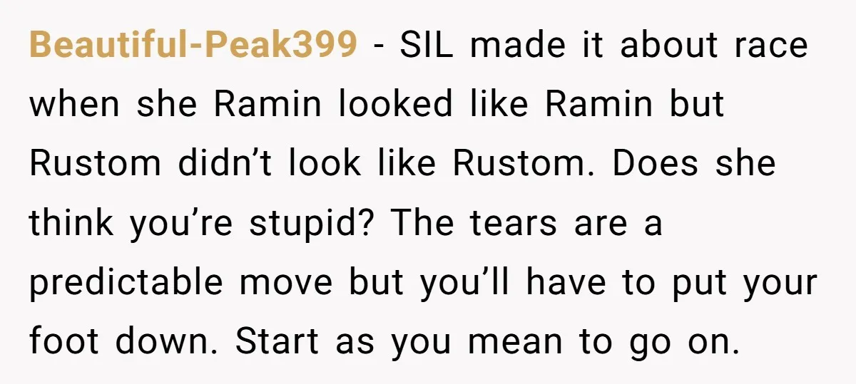 Beautiful-Peak399 − SIL made it about race when she Ramin looked like Ramin but Rustom didn’t look like Rustom. Does she think you’re stupid? The tears are a predictable move...