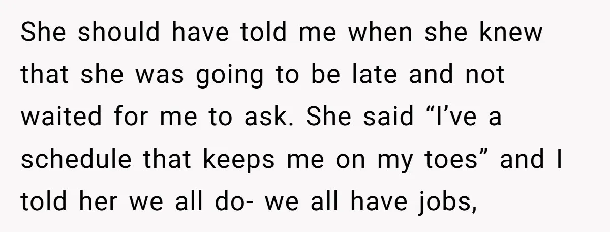 She should have told me when she knew that she was going to be late and not waited for me to ask. She said “I’ve a schedule that keeps me...