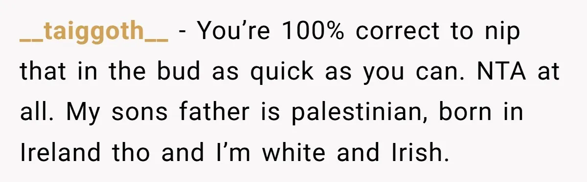 __taiggoth__ − You’re 100% correct to nip that in the bud as quick as you can. NTA at all. My sons father is palestinian, born in Ireland tho and I’m...