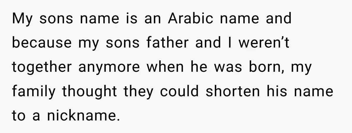 My sons name is an Arabic name and because my sons father and I weren’t together anymore when he was born, my family thought they could shorten his name to...