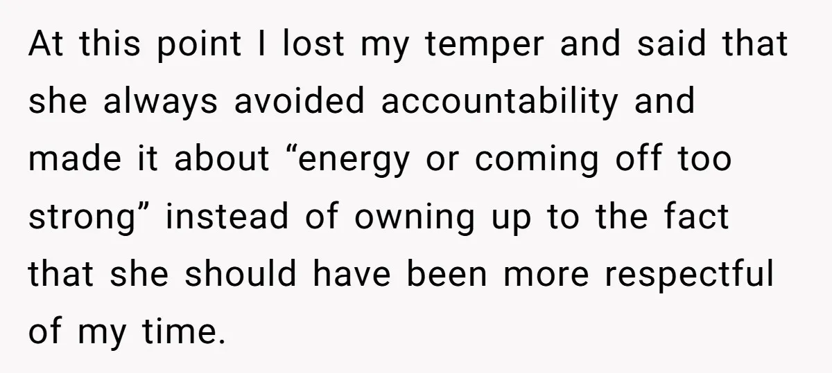 At this point I lost my temper and said that she always avoided accountability and made it about “energy or coming off too strong” instead of owning up to the...