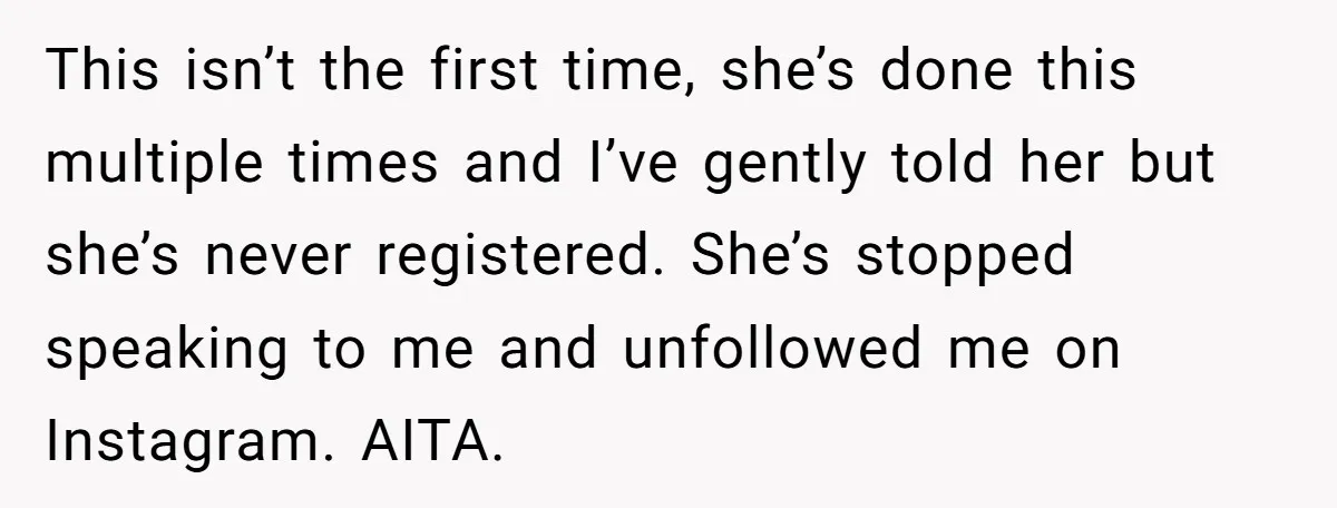 This isn’t the first time, she’s done this multiple times and I’ve gently told her but she’s never registered. She’s stopped speaking to me and unfollowed me on Instagram. AITA.