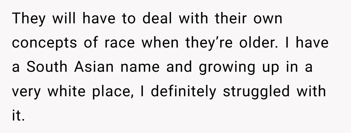 They will have to deal with their own concepts of race when they’re older. I have a South Asian name and growing up in a very white place, I definitely...