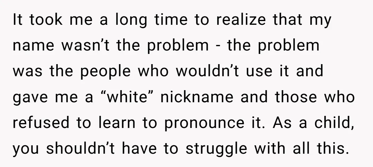 It took me a long time to realize that my name wasn’t the problem - the problem was the people who wouldn’t use it and gave me a “white” nickname...