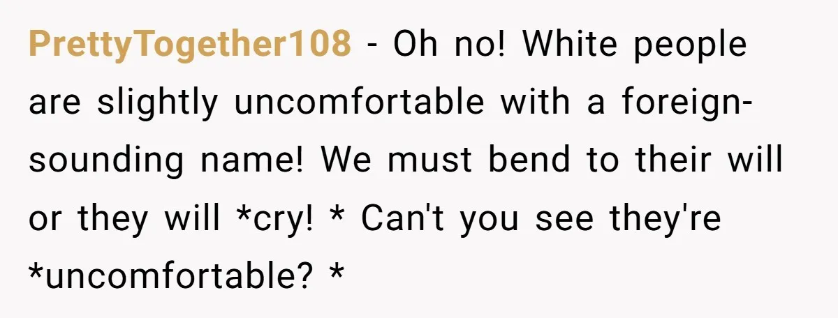 PrettyTogether108 − Oh no! White people are slightly uncomfortable with a foreign-sounding name! We must bend to their will or they will *cry! * Can't you see they're *uncomfortable? *