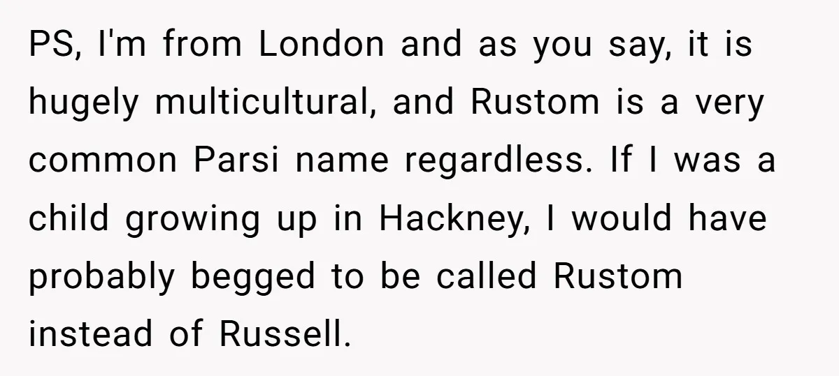 PS, I'm from London and as you say, it is hugely multicultural, and Rustom is a very common Parsi name regardless. If I was a child growing up in Hackney,...