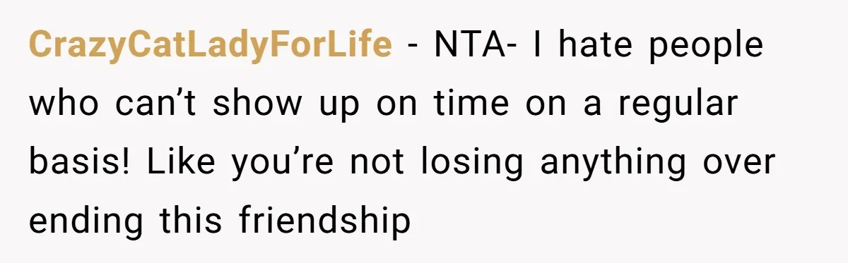 CrazyCatLadyForLife − NTA- I hate people who can’t show up on time on a regular basis! Like you’re not losing anything over ending this friendship