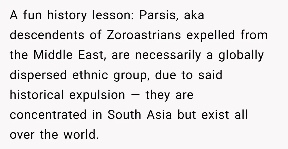 A fun history lesson: Parsis, aka descendents of Zoroastrians expelled from the Middle East, are necessarily a globally dispersed ethnic group, due to said historical expulsion — they are concentrated...