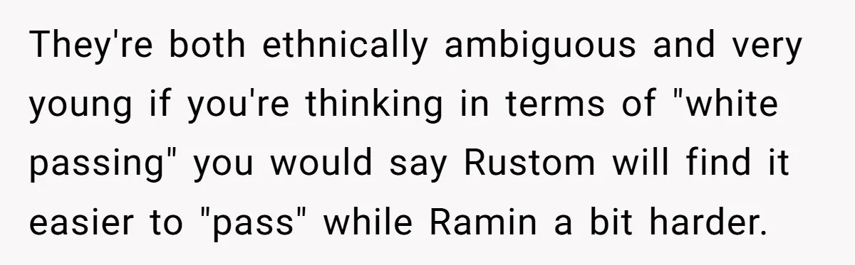 They're both ethnically ambiguous and very young if you're thinking in terms of "white passing" you would say Rustom will find it easier to "pass" while Ramin a bit harder.
