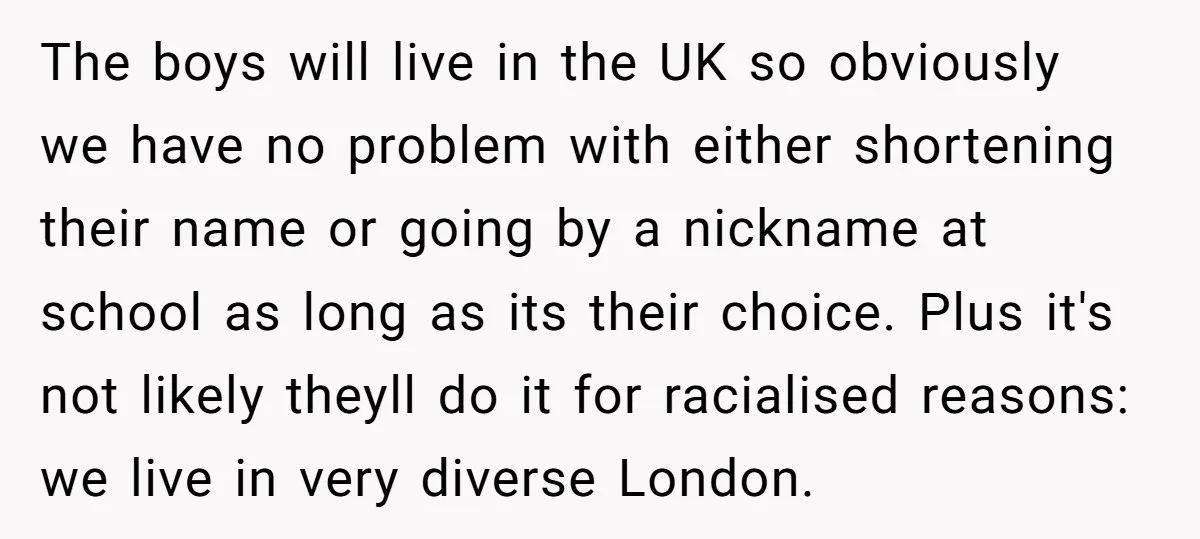 The boys will live in the UK so obviously we have no problem with either shortening their name or going by a nickname at school as long as its their...