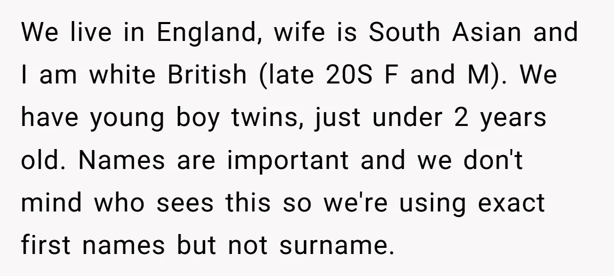 We live in England, wife is South Asian and I am white British (late 20S F and M). We have young boy twins, just under 2 years old. Names are...