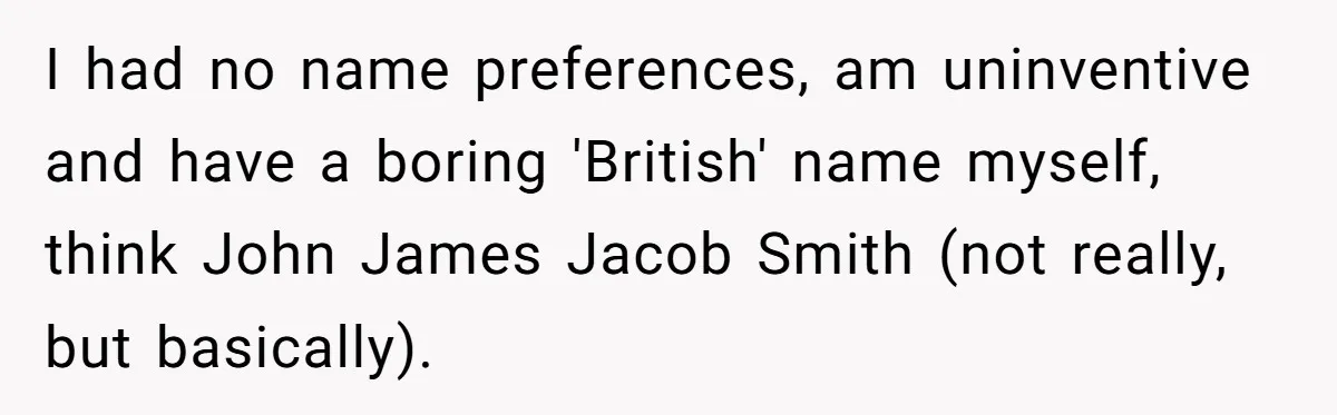 I had no name preferences, am uninventive and have a boring 'British' name myself, think John James Jacob Smith (not really, but basically).