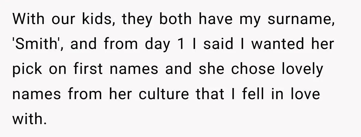 With our kids, they both have my surname, 'Smith', and from day 1 I said I wanted her pick on first names and she chose lovely names from her culture...
