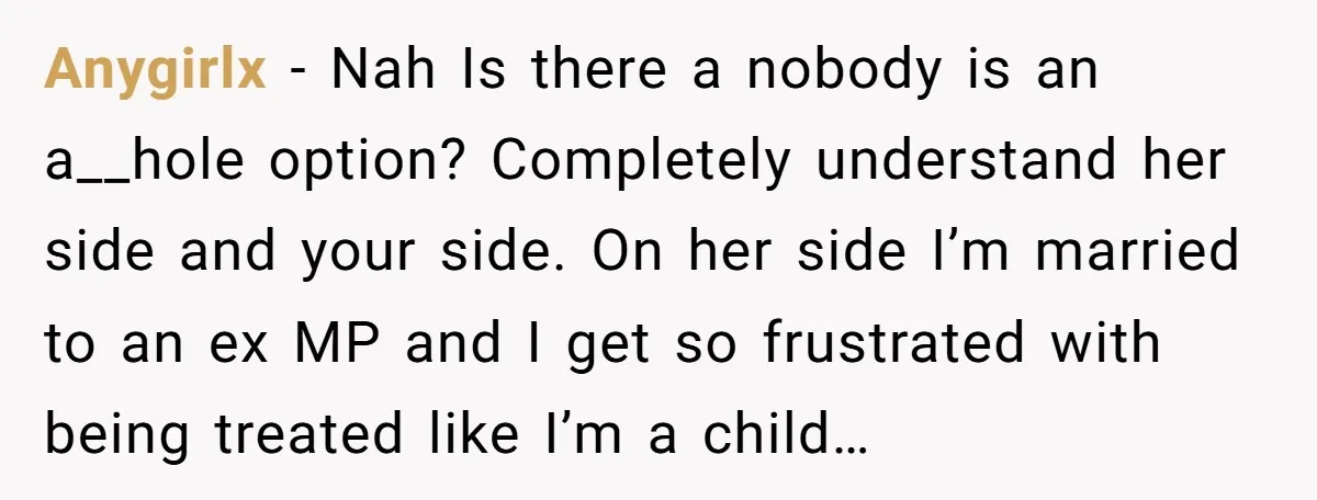 Anygirlx - Nah Is there a nobody is an a__hole option? Completely understand her side and your side. On her side I’m married to an ex MP and I get...