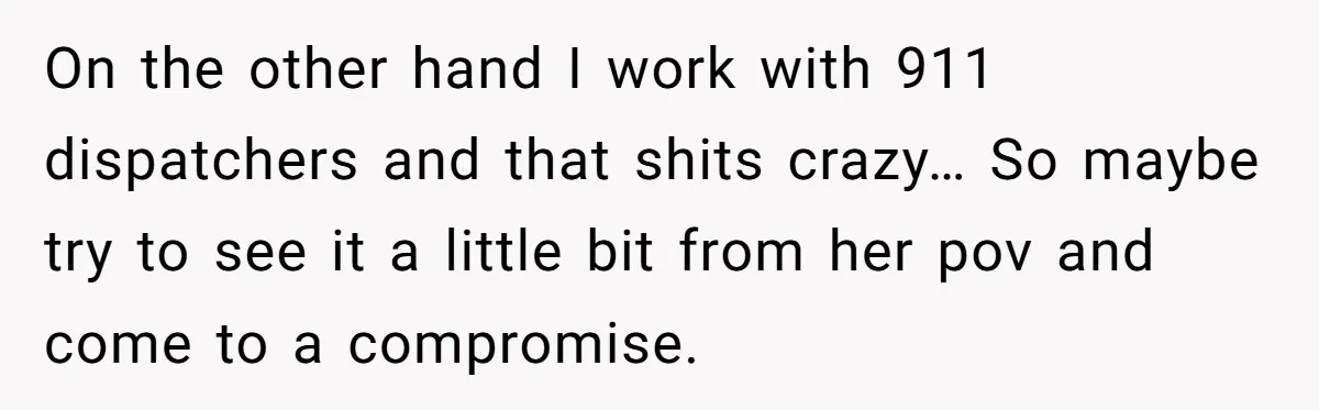 On the other hand I work with 911 dispatchers and that shits crazy… So maybe try to see it a little bit from her pov and come to a compromise.