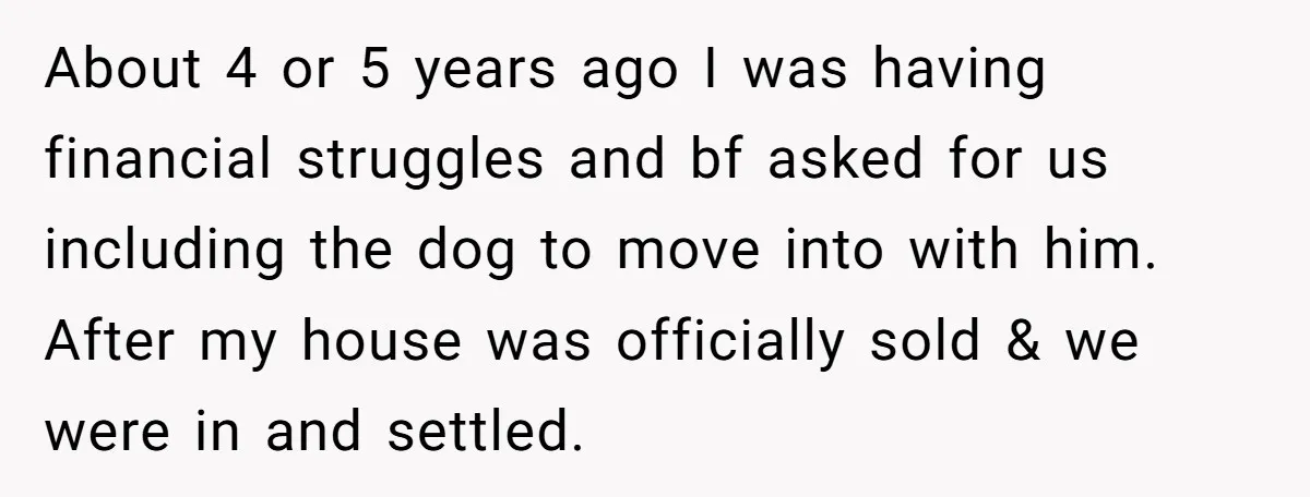 About 4 or 5 years ago I was having financial struggles and bf asked for us including the dog to move into with him. After my house was officially sold...