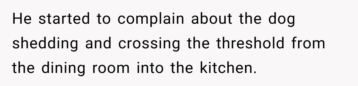 He started to complain about the dog shedding and crossing the threshold from the dining room into the kitchen.
