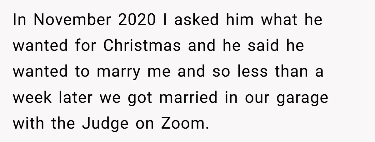 In November 2020 I asked him what he wanted for Christmas and he said he wanted to marry me and so less than a week later we got married in...