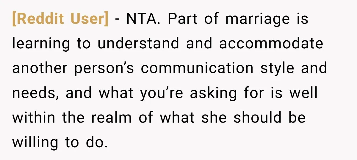 [Reddit User] - NTA. Part of marriage is learning to understand and accommodate another person’s communication style and needs, and what you’re asking for is well within the realm of...
