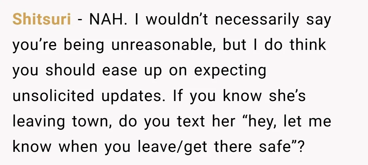 Shitsuri - NAH. I wouldn’t necessarily say you’re being unreasonable, but I do think you should ease up on expecting unsolicited updates. If you know she’s leaving town, do you...