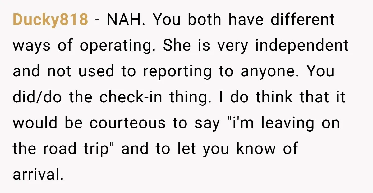 Ducky818 - NAH. You both have different ways of operating. She is very independent and not used to reporting to anyone. You did/do the check-in thing. I do think that...