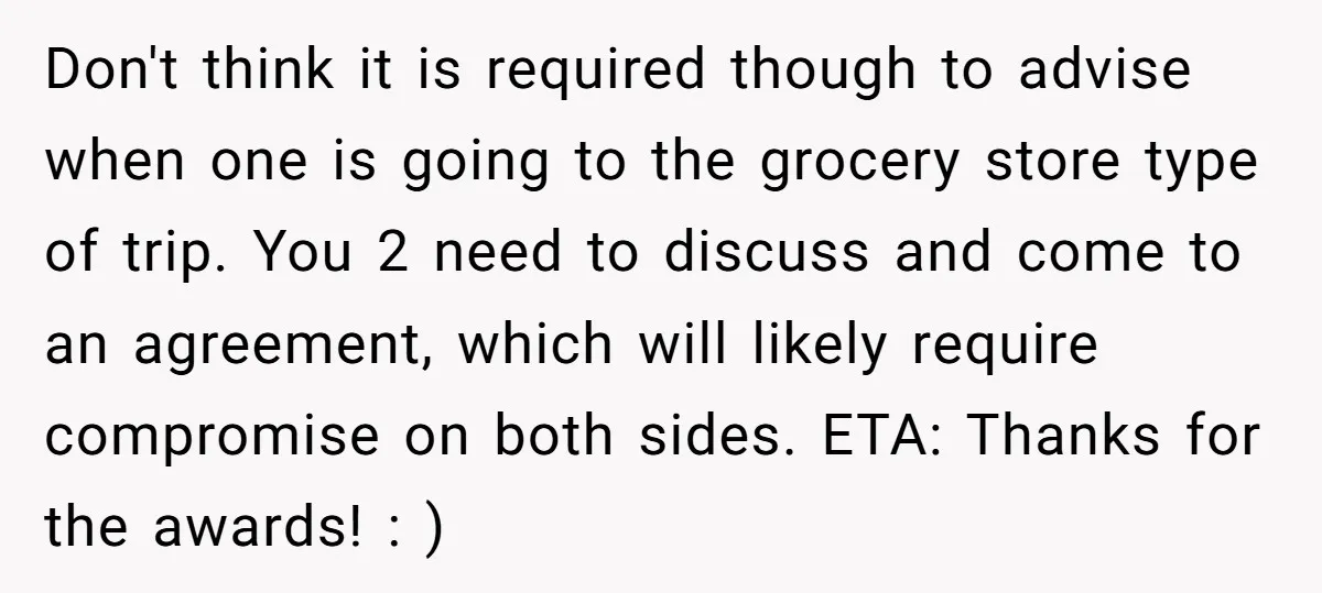 Don't think it is required though to advise when one is going to the grocery store type of trip. You 2 need to discuss and come to an agreement, which...